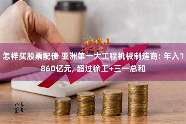 怎样买股票配债 亚洲第一大工程机械制造商: 年入1860亿元, 超过徐工+三一总和