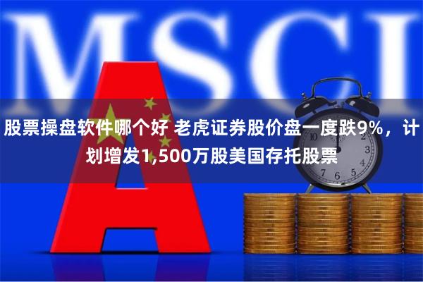 股票操盘软件哪个好 老虎证券股价盘一度跌9%，计划增发1,500万股美国存托股票