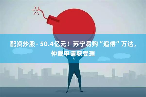 配资炒股- 50.4亿元！苏宁易购“追偿”万达，仲裁申请获受理