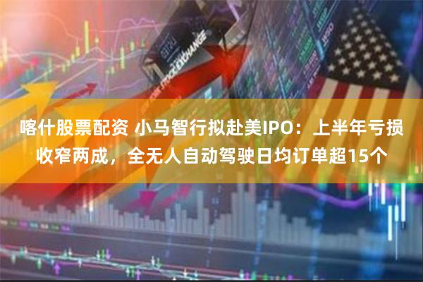 喀什股票配资 小马智行拟赴美IPO：上半年亏损收窄两成，全无人自动驾驶日均订单超15个