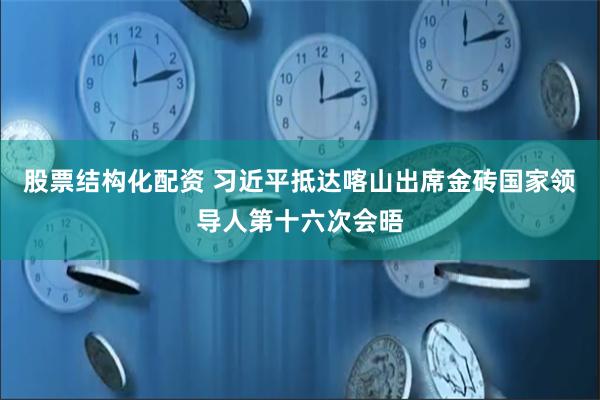 股票结构化配资 习近平抵达喀山出席金砖国家领导人第十六次会晤