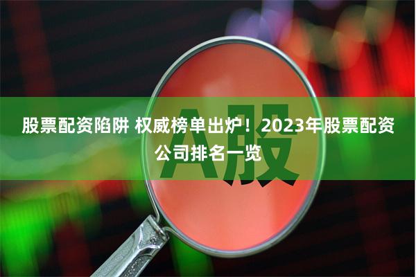 股票配资陷阱 权威榜单出炉！2023年股票配资公司排名一览