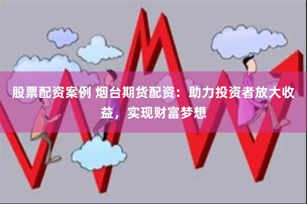 股票配资案例 烟台期货配资：助力投资者放大收益，实现财富梦想