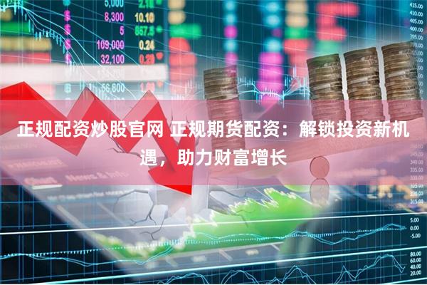 正规配资炒股官网 正规期货配资：解锁投资新机遇，助力财富增长