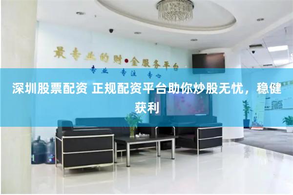 深圳股票配资 正规配资平台助你炒股无忧，稳健获利