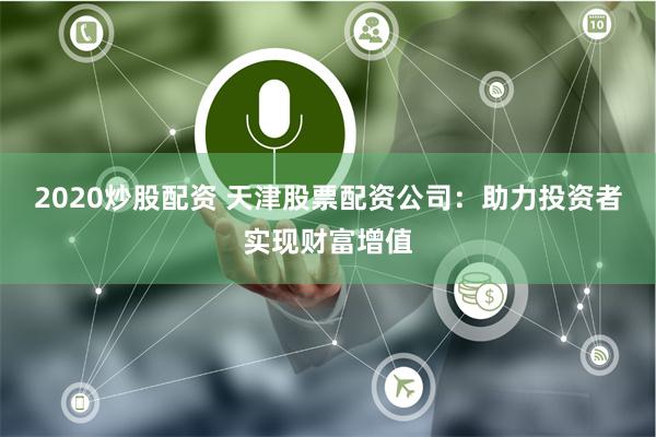 2020炒股配资 天津股票配资公司：助力投资者实现财富增值