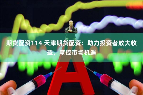 期货配资114 天津期货配资：助力投资者放大收益，掌控市场机遇