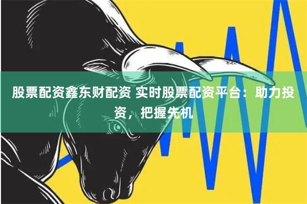 股票配资鑫东财配资 实时股票配资平台：助力投资，把握先机