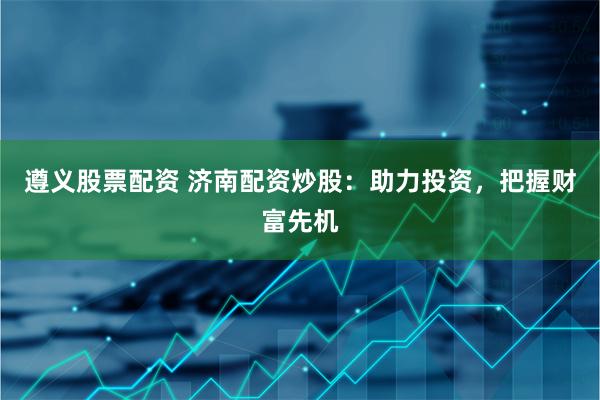遵义股票配资 济南配资炒股：助力投资，把握财富先机