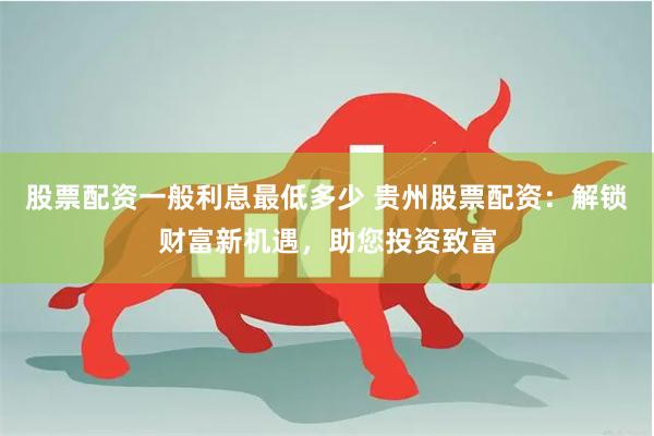 股票配资一般利息最低多少 贵州股票配资：解锁财富新机遇，助您投资致富