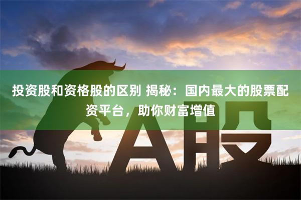 投资股和资格股的区别 揭秘：国内最大的股票配资平台，助你财富增值