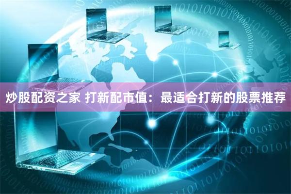 炒股配资之家 打新配市值：最适合打新的股票推荐