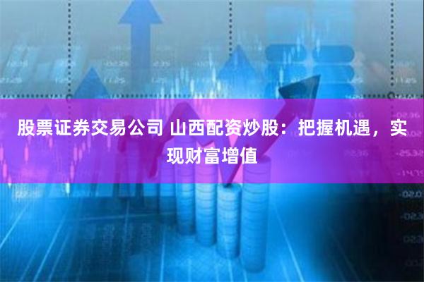 股票证券交易公司 山西配资炒股：把握机遇，实现财富增值