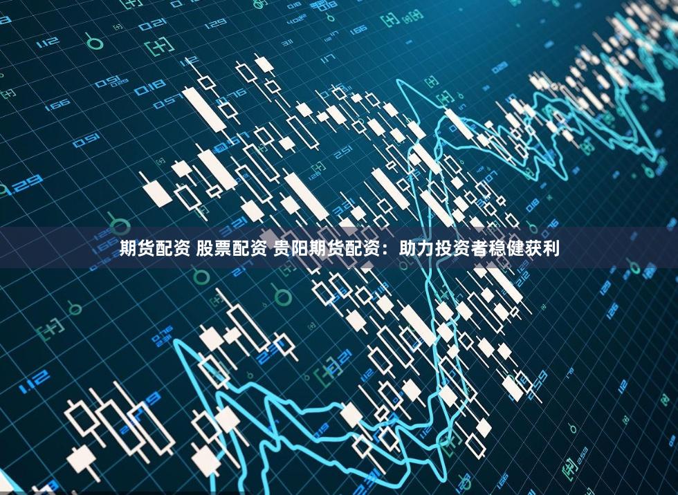 期货配资 股票配资 贵阳期货配资：助力投资者稳健获利