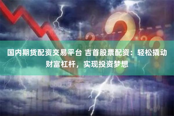 国内期货配资交易平台 吉首股票配资：轻松撬动财富杠杆，实现投资梦想
