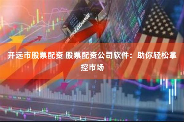 开远市股票配资 股票配资公司软件:助你轻松掌控市场