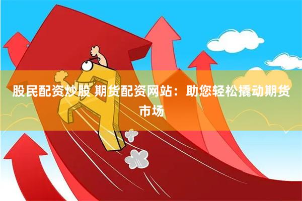 股民配资炒股 期货配资网站：助您轻松撬动期货市场