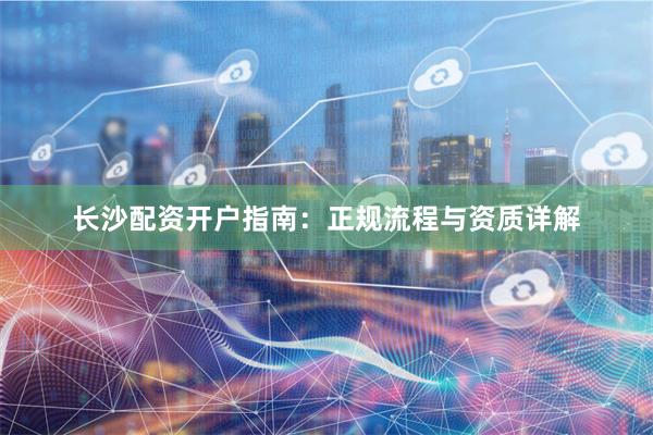 长沙配资开户指南：正规流程与资质详解