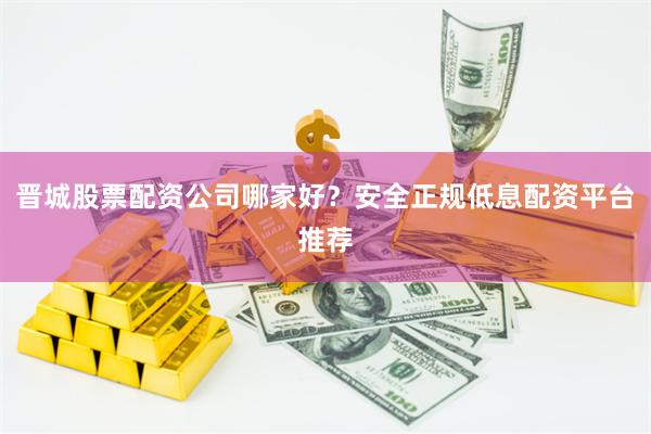 晋城股票配资公司哪家好？安全正规低息配资平台推荐