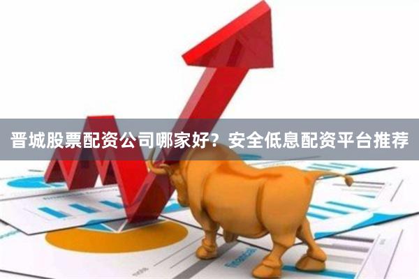 晋城股票配资公司哪家好？安全低息配资平台推荐