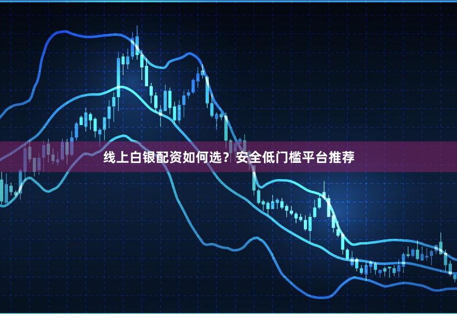 线上白银配资如何选？安全低门槛平台推荐