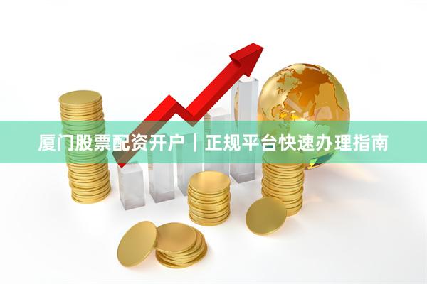 厦门股票配资开户｜正规平台快速办理指南